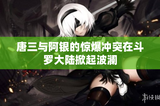 唐三与阿银的惊爆冲突在斗罗大陆掀起波澜