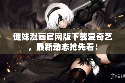 谜妹漫画官网版下载爱奇艺，最新动态抢先看！