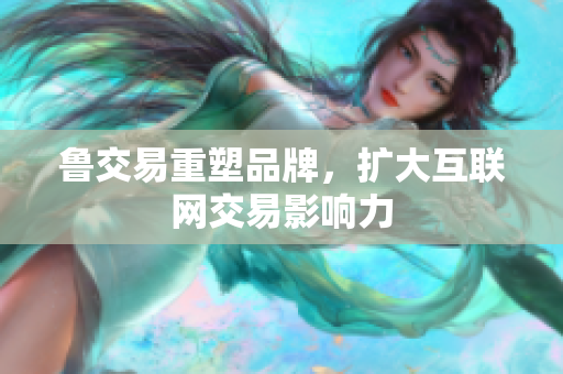 鲁交易重塑品牌，扩大互联网交易影响力
