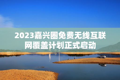 2023嘉兴圈免费无线互联网覆盖计划正式启动