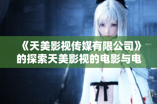 《天美影视传媒有限公司》的探索天美影视的电影与电视剧制作手法