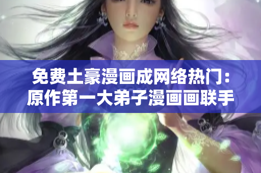 免费土豪漫画成网络热门：原作第一大弟子漫画画联手创作