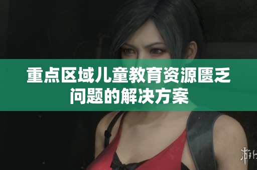 重点区域儿童教育资源匮乏问题的解决方案