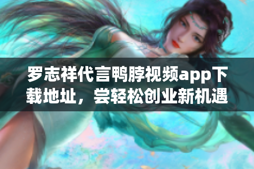 罗志祥代言鸭脖视频app下载地址，尝轻松创业新机遇！