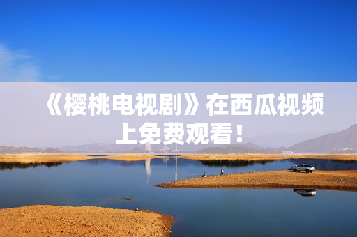 《樱桃电视剧》在西瓜视频上免费观看！