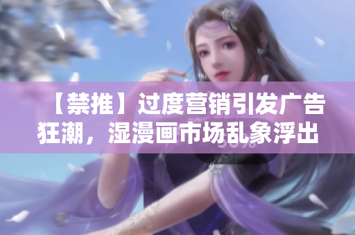 【禁推】过度营销引发广告狂潮，湿漫画市场乱象浮出水面