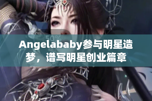 Angelababy参与明星造梦，谱写明星创业篇章
