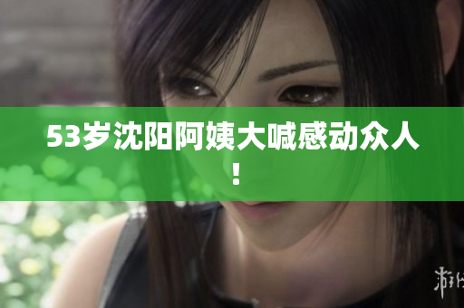 53岁沈阳阿姨大喊感动众人！