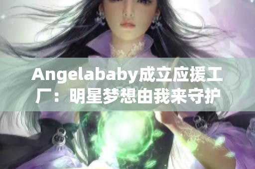 Angelababy成立应援工厂：明星梦想由我来守护