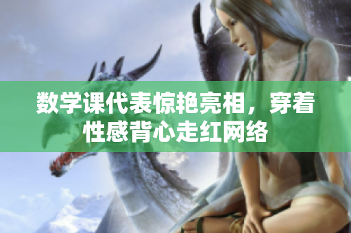 数学课代表惊艳亮相，穿着性感背心走红网络