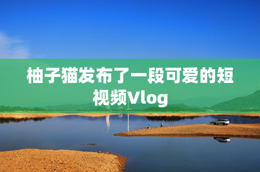 柚子猫发布了一段可爱的短视频Vlog