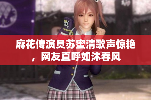 麻花传演员苏蜜清歌声惊艳，网友直呼如沐春风
