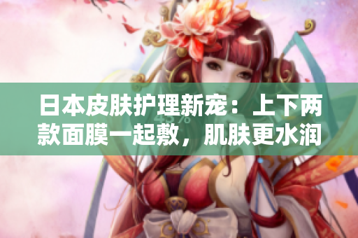 日本皮肤护理新宠：上下两款面膜一起敷，肌肤更水润紧致