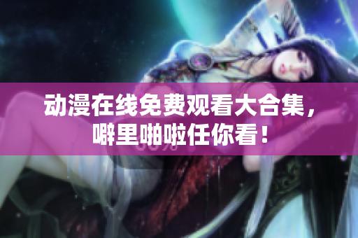 动漫在线免费观看大合集，噼里啪啦任你看！