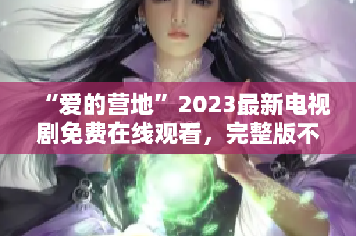 “爱的营地”2023最新电视剧免费在线观看，完整版不容错过