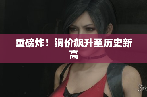重磅炸！铜价飙升至历史新高