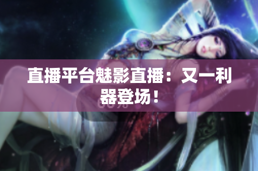 直播平台魅影直播：又一利器登场！