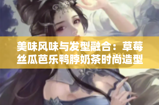 美味风味与发型融合：草莓丝瓜芭乐鸭脖奶茶时尚造型
