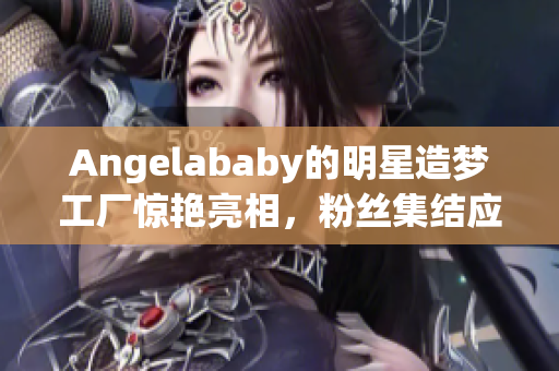 Angelababy的明星造梦工厂惊艳亮相，粉丝集结应援！