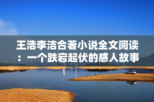 王浩李洁合著小说全文阅读：一个跌宕起伏的感人故事