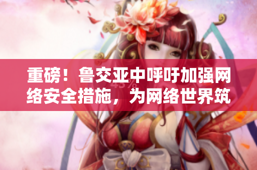 重磅！鲁交亚中呼吁加强网络安全措施，为网络世界筑牢防线