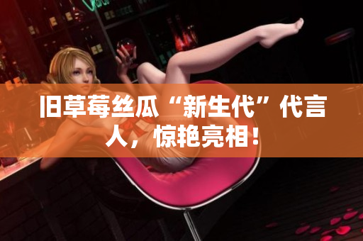 旧草莓丝瓜“新生代”代言人，惊艳亮相！