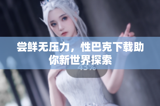 尝鲜无压力，性巴克下载助你新世界探索