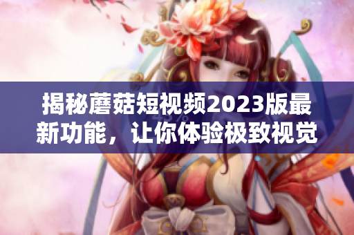 揭秘蘑菇短视频2023版最新功能，让你体验极致视觉享受