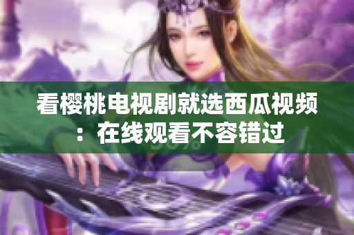看樱桃电视剧就选西瓜视频：在线观看不容错过