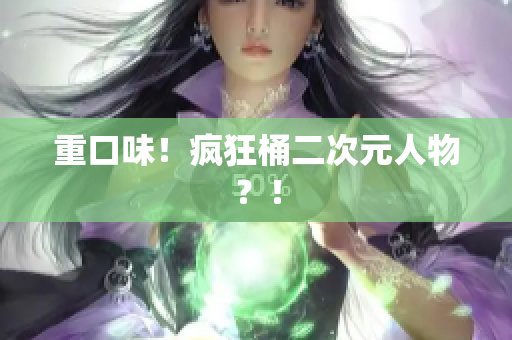 重口味！疯狂桶二次元人物？！
