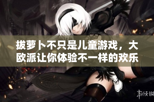 拔萝卜不只是儿童游戏，大欧派让你体验不一样的欢乐！