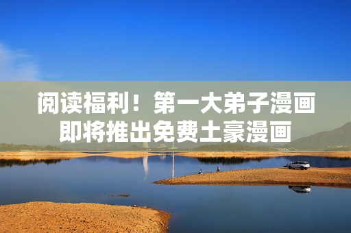 阅读福利！第一大弟子漫画即将推出免费土豪漫画