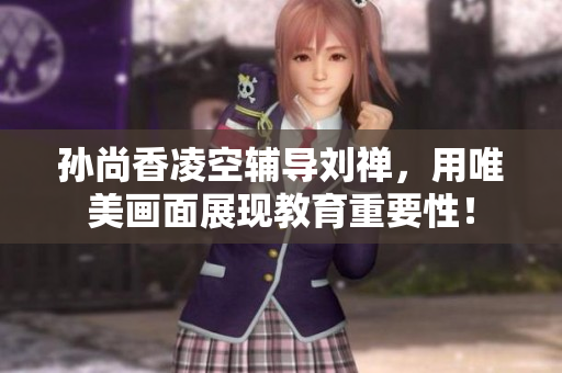 孙尚香凌空辅导刘禅，用唯美画面展现教育重要性！