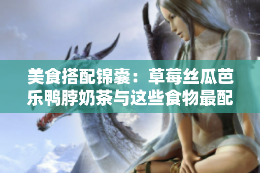 美食搭配锦囊：草莓丝瓜芭乐鸭脖奶茶与这些食物最配