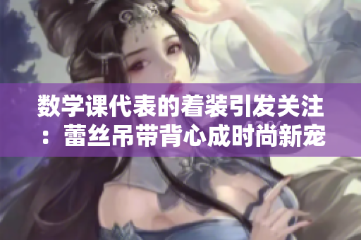数学课代表的着装引发关注：蕾丝吊带背心成时尚新宠
