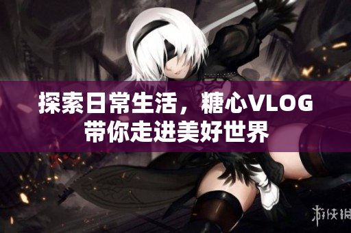 探索日常生活，糖心VLOG带你走进美好世界