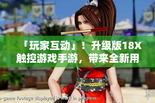 「玩家互动」！升级版18X触控游戏手游，带来全新用户体验！