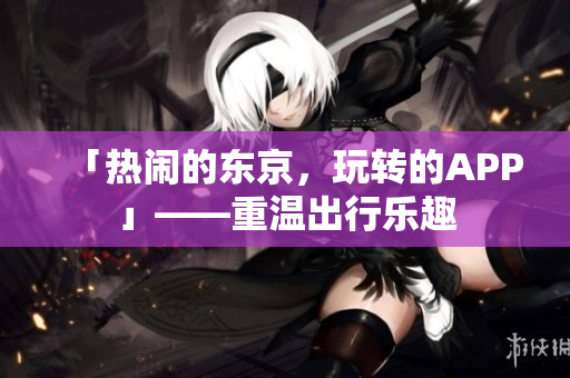 「热闹的东京，玩转的APP」——重温出行乐趣
