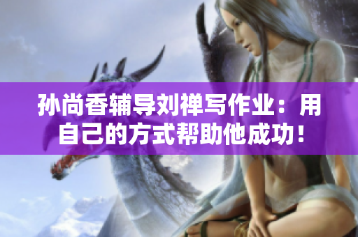 孙尚香辅导刘禅写作业：用自己的方式帮助他成功！