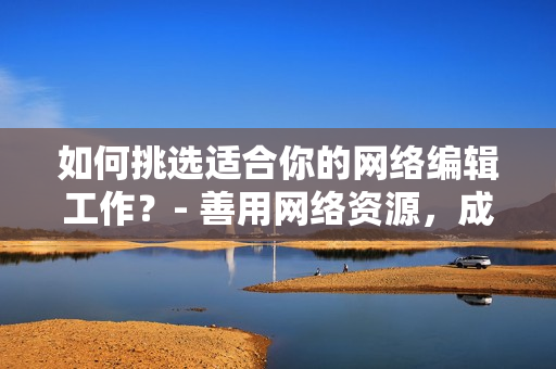 如何挑选适合你的网络编辑工作？- 善用网络资源，成为优秀的网络编辑