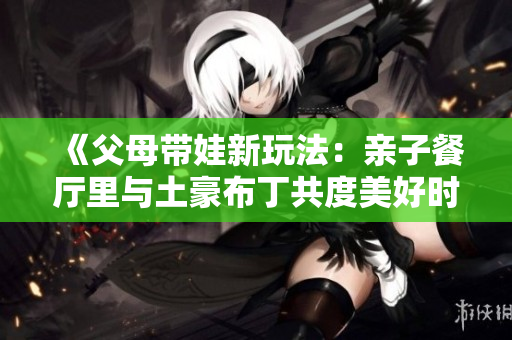 《父母带娃新玩法：亲子餐厅里与土豪布丁共度美好时光》