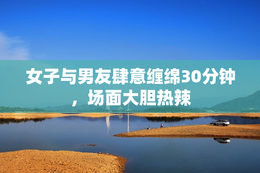 女子与男友肆意缠绵30分钟，场面大胆热辣