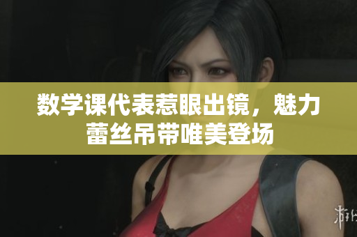 数学课代表惹眼出镜，魅力蕾丝吊带唯美登场