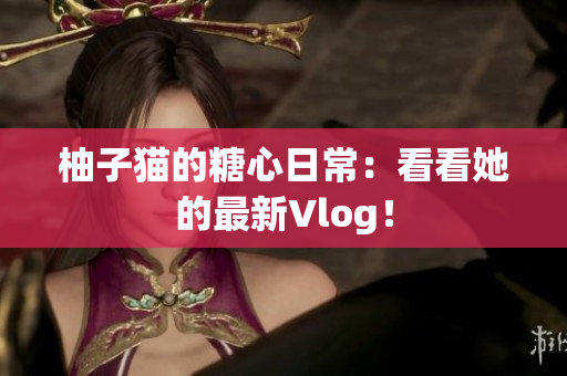柚子猫的糖心日常：看看她的最新Vlog！