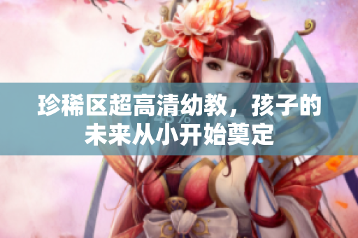 珍稀区超高清幼教，孩子的未来从小开始奠定