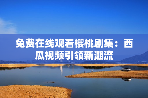 免费在线观看樱桃剧集：西瓜视频引领新潮流