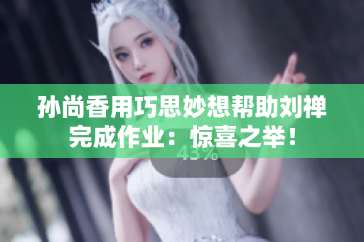 孙尚香用巧思妙想帮助刘禅完成作业：惊喜之举！