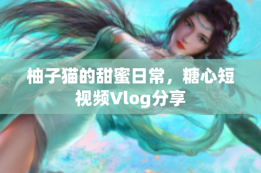 柚子猫的甜蜜日常，糖心短视频Vlog分享