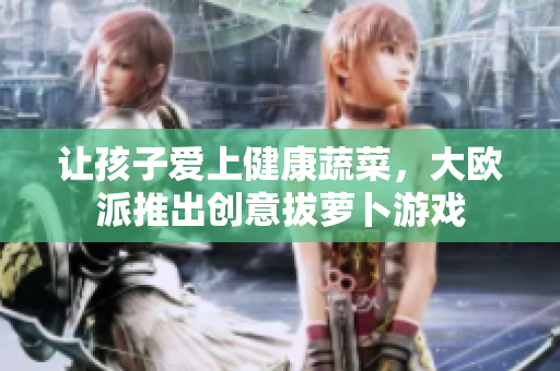 让孩子爱上健康蔬菜，大欧派推出创意拔萝卜游戏