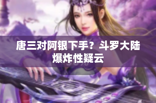 唐三对阿银下手？斗罗大陆爆炸性疑云